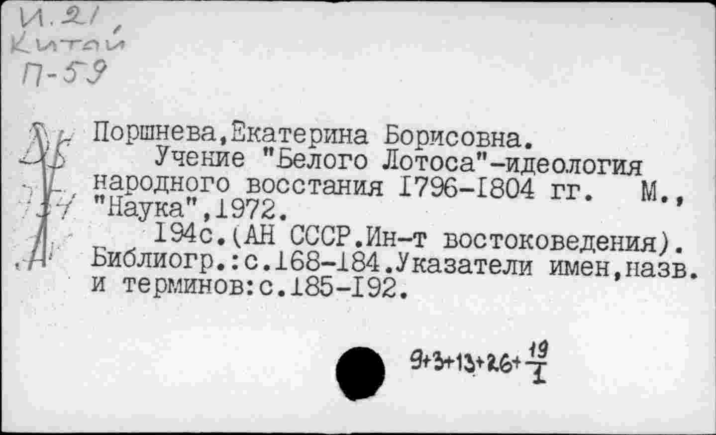 ﻿И.-21/ ,
IX»
В Поршнева,Екатерина Борисовна.
Учение ’’Белого Лотоса”-идеология народного восстания 1796-1804 гг. М "Наука”,1972.	’
134с.(АН СССР.Ин-т востоковедения).
Ьиолиогр.:с.168-184.Указатели имен.назв. и терминов:с.185-192.